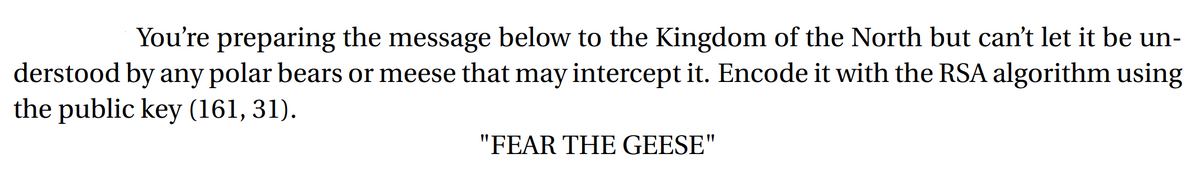 You're preparing the message below to the Kingdom of the North but can't let it be un-
derstood by any polar bears or meese that may intercept it. Encode it with the RSA algorithm using
the public key (161, 31).
"FEAR THE GEESE"