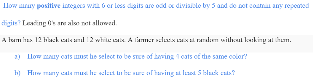 How many positive integers with 6 or less digits are odd or divisible by 5 and do not contain any repeated
digits? Leading 0's are also not allowed.
A barn has 12 black cats and 12 white cats. A farmer selects cats at random without looking at them.
a) How many cats must he select to be sure of having 4 cats of the same color?
b) How many cats must he select to be sure of having at least 5 black cats?