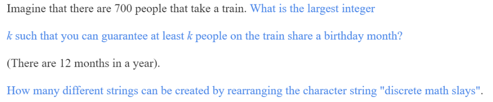 Imagine that there are 700 people that take a train. What is the largest integer
k such that you can guarantee at least k people on the train share a birthday month?
(There are 12 months in a year).
How many different strings can be created by rearranging the character string "discrete math slays".