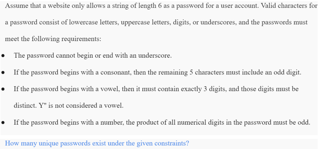 Assume that a website only allows a string of length 6 as a password for a user account. Valid characters for
a password consist of lowercase letters, uppercase letters, digits, or underscores, and the passwords must
meet the following requirements:
The password cannot begin or end with an underscore.
If the password begins with a consonant, then the remaining 5 characters must include an odd digit.
If the password begins with a vowel, then it must contain exactly 3 digits, and those digits must be
distinct. Y" is not considered a vowel.
If the password begins with a number, the product of all numerical digits in the password must be odd.
How many unique passwords exist under the given constraints?
●