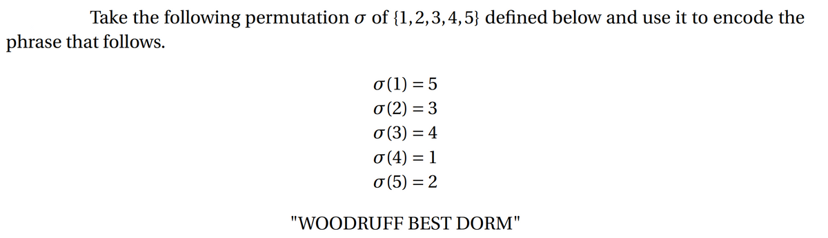 Take the following permutation o of {1,2,3,4,5} defined below and use it to encode the
phrase that follows.
σ(1) = 5
σ (2) = 3
σ(3) = 4
σ (4) = 1
σ (5) = 2
⠀
"WOODRUFF BEST DORM"