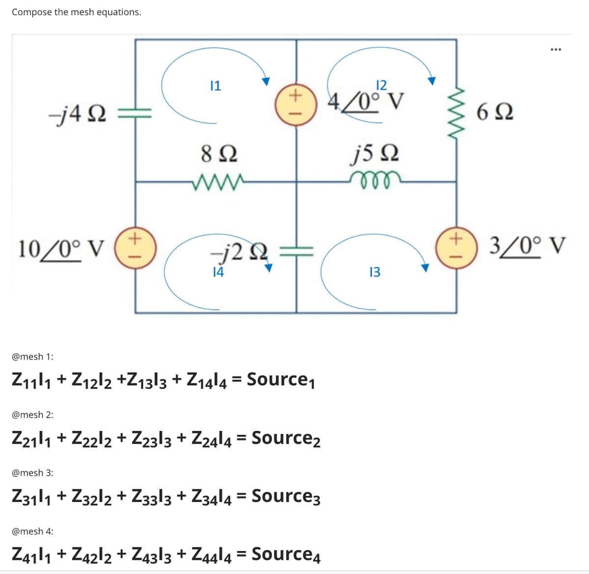 Compose the mesh equations.
1
4/0° V
j4 Q
6Ω
8 Ω
j5 Q
ww
ell
10/0° V
3/0° V
14
13
@mesh 1:
Z111 + Z12l2 +Z13|3 + Z14!4 = Source,
%3D
@mesh 2:
Z2111 + Z22l2 + Z23|3 + Z24l4 = Source2
@mesh 3:
Z3111 + Z32l2 + Z3313 + Z34l4 = Source3
@mesh 4:
Z411 + Z42l2 + Z43|3 + Z44l4 = Source4
