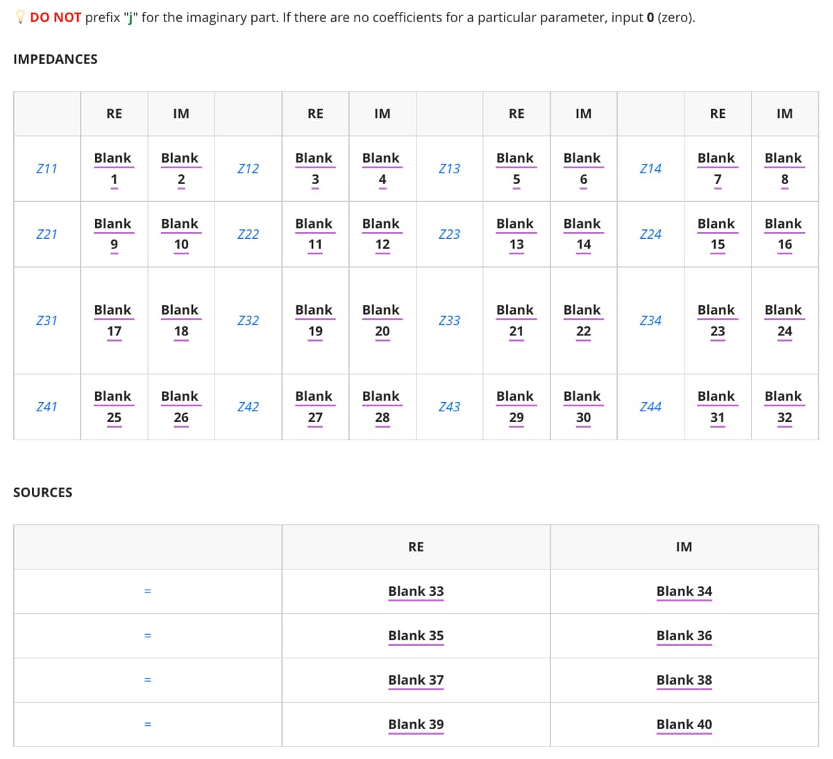 O DO NOT prefix "j" for the imaginary part. If there are no coefficients for a particular parameter, input 0 (zero).
IMPEDANCES
RE
IM
RE
IM
RE
IM
RE
IM
Blank
Blank
Blank
Blank
Blank
Blank
Blank
Blank
Z11
Z12
Z13
Z14
2
3
4
7
8
Blank
Blank
Blank
Blank
Blank
Blank
Blank
Blank
Z21
Z22
Z23
Z24
10
11
12
13
14
15
16
Blank
Blank
Blank
Blank
Blank
Blank
Blank
Blank
Z31
Z32
Z33
Z34
17
18
19
20
21
22
23
24
Blank
Blank
Blank
Blank
Blank
Blank
Blank
Blank
Z41
Z42
Z43
Z44
25
26
27
28
29
30
31
32
-
SOURCES
RE
IM
Blank 33
Blank 34
Blank 35
Blank 36
Blank 37
Blank 38
Blank 39
Blank 40
