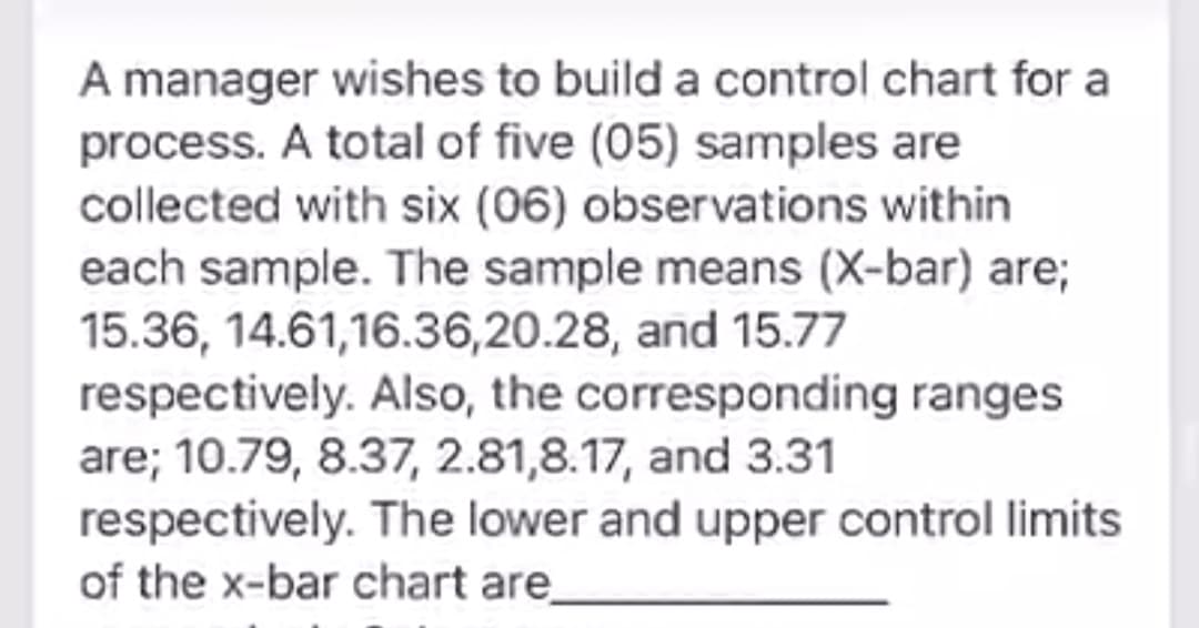 A manager wishes to build a control chart for a
process. A total of five (05) samples are
collected with six (06) observations within
each sample. The sample means (X-bar) are;
15.36, 14.61,16.36,20.28, and 15.77
respectively. Also, the corresponding ranges
are; 10.79, 8.37, 2.81,8.17, and 3.31
respectively. The lower and upper control limits
of the x-bar chart are_
