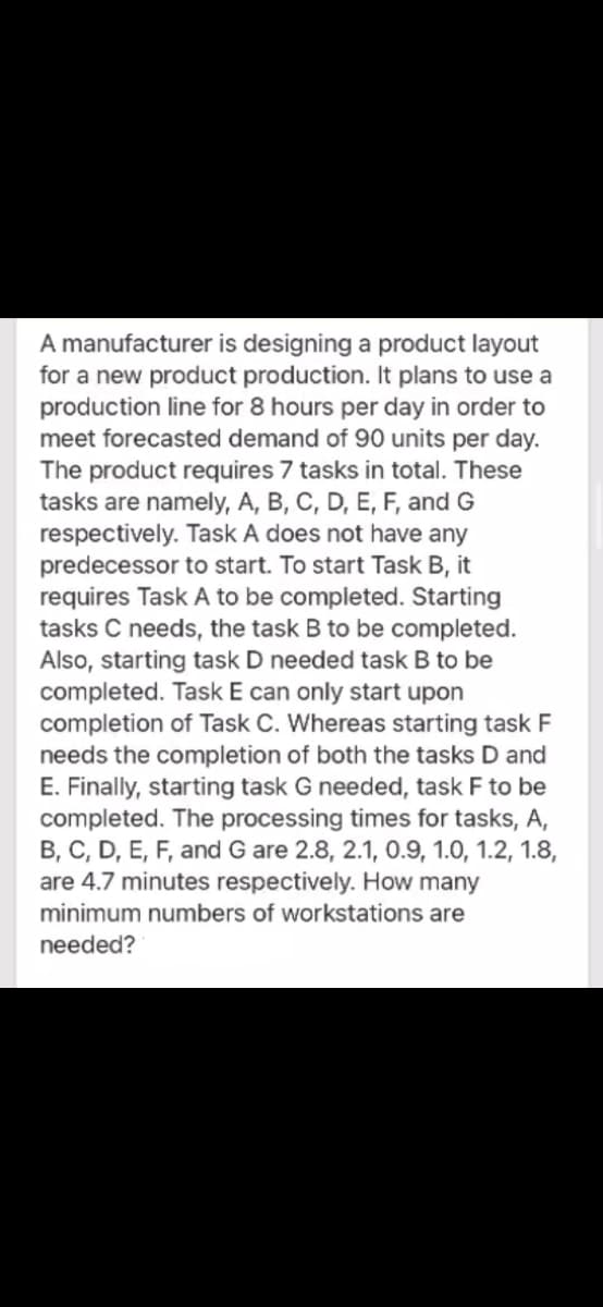 A manufacturer is designing a product layout
for a new product production. It plans to use a
production line for 8 hours per day in order to
meet forecasted demand of 90 units per day.
The product requires 7 tasks in total. These
tasks are namely, A, B, C, D, E, F, and G
respectively. Task A does not have any
predecessor to start. To start Task B, it
requires Task A to be completed. Starting
tasks C needs, the task B to be completed.
Also, starting task D needed task B to be
completed. Task E can only start upon
completion of Task C. Whereas starting task F
needs the completion of both the tasks D and
E. Finally, starting task G needed, task F to be
completed. The processing times for tasks, A,
B, C, D, E, F, and G are 2.8, 2.1, 0.9, 1.0, 1.2, 1.8,
are 4.7 minutes respectively. How many
minimum numbers of workstations are
needed?
