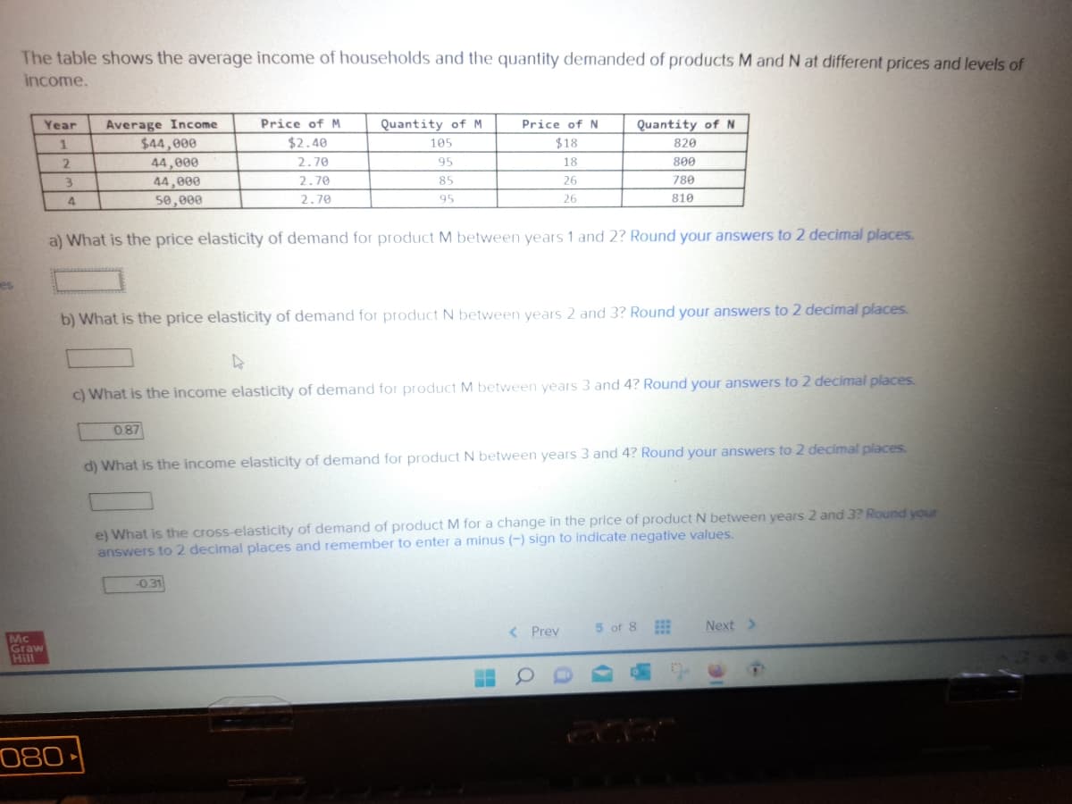 es
The table shows the average income of households and the quantity demanded of products M and N at different prices and levels of
income.
Mc
Graw
Hill
Year
1
2
3
4
080
Average Income
$44,000
44,000
44,000
50,000
Price of M
$2.40
2.70
2.70
2.70
Quantity of M
105
95
85
95
a) What is the price elasticity of demand for product M between years 1 and 2? Round your answers to 2 decimal places.
0.87
Price of N
$18
18
26
26
b) What is the price elasticity of demand for product N between years 2 and 3? Round your answers to 2 decimal places.
Quantity of N
820
800
780
810
4
c) What is the income elasticity of demand for product M between years 3 and 4? Round your answers to 2 decimal places.
-0.31
d) What is the income elasticity of demand for product N between years 3 and 4? Round your answers to 2 decimal places.
e) What is the cross-elasticity of demand of product M for a change in the price of product N between years 2 and 3? Round your
answers to 2 decimal places and remember to enter a minus (-) sign to indicate negative values.
< Prev
5 of 8
Next >