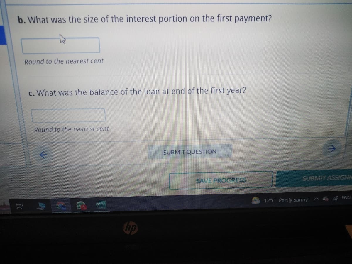 b. What was the size of the interest portion on the first payment?
Round to the nearest cent
c. What was the balance of the loan at end of the first year?
Round to the nearest cent
no
SUBMIT QUESTION
SAVE PROGRESS
SUBMIT ASSIGNA
ATLAS 12°C Partly sunny
ENG