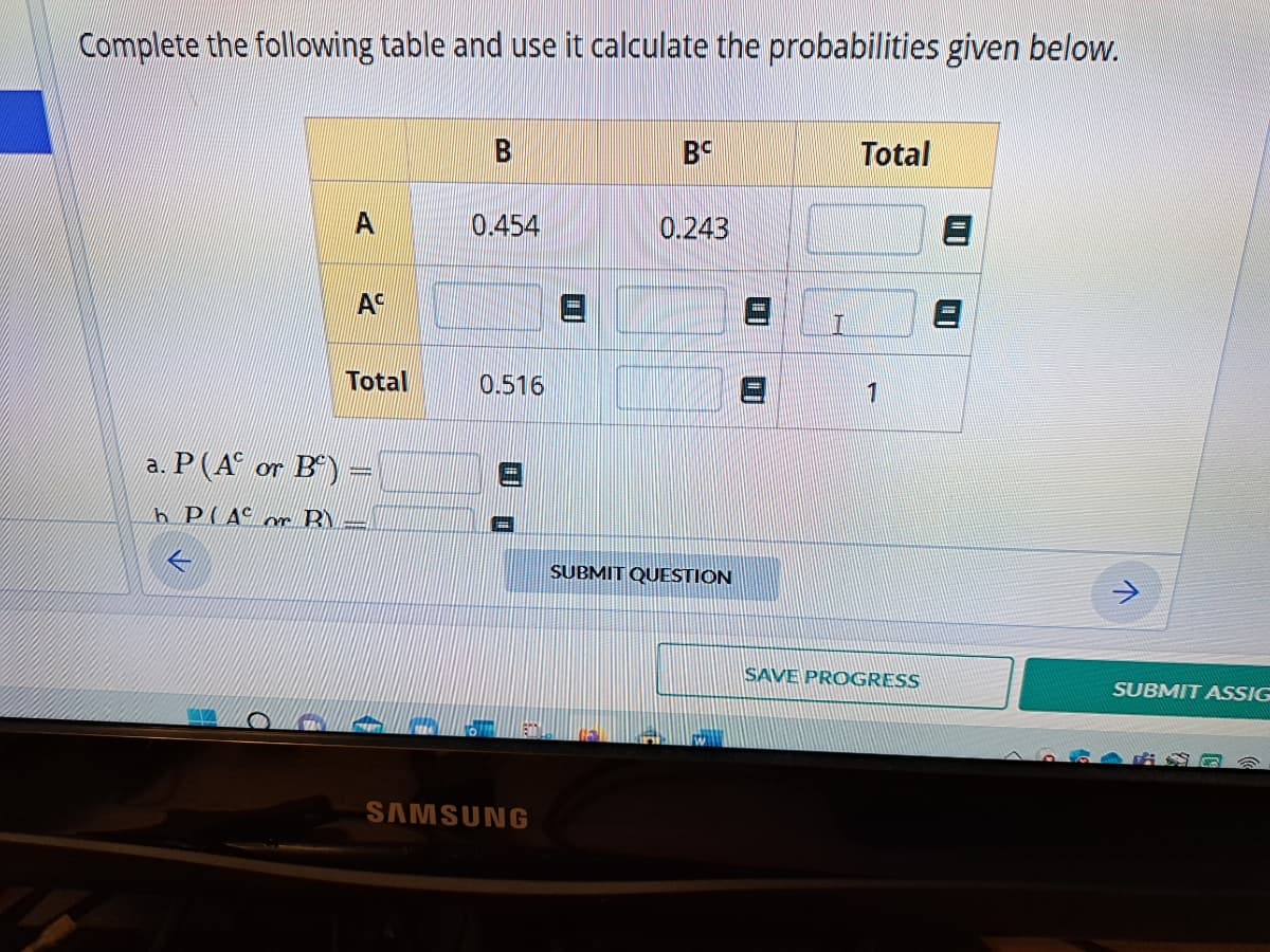 Complete the following table and use it calculate the probabilities given below.
A
AC
Total
a. P(A or B) =
h PAC or B
E
B
0.454
0.516
SAMSUNG
BC
0.243
SUBMIT QUESTION
I
Total
1
SAVE PROGRESS
SUBMIT ASSIG