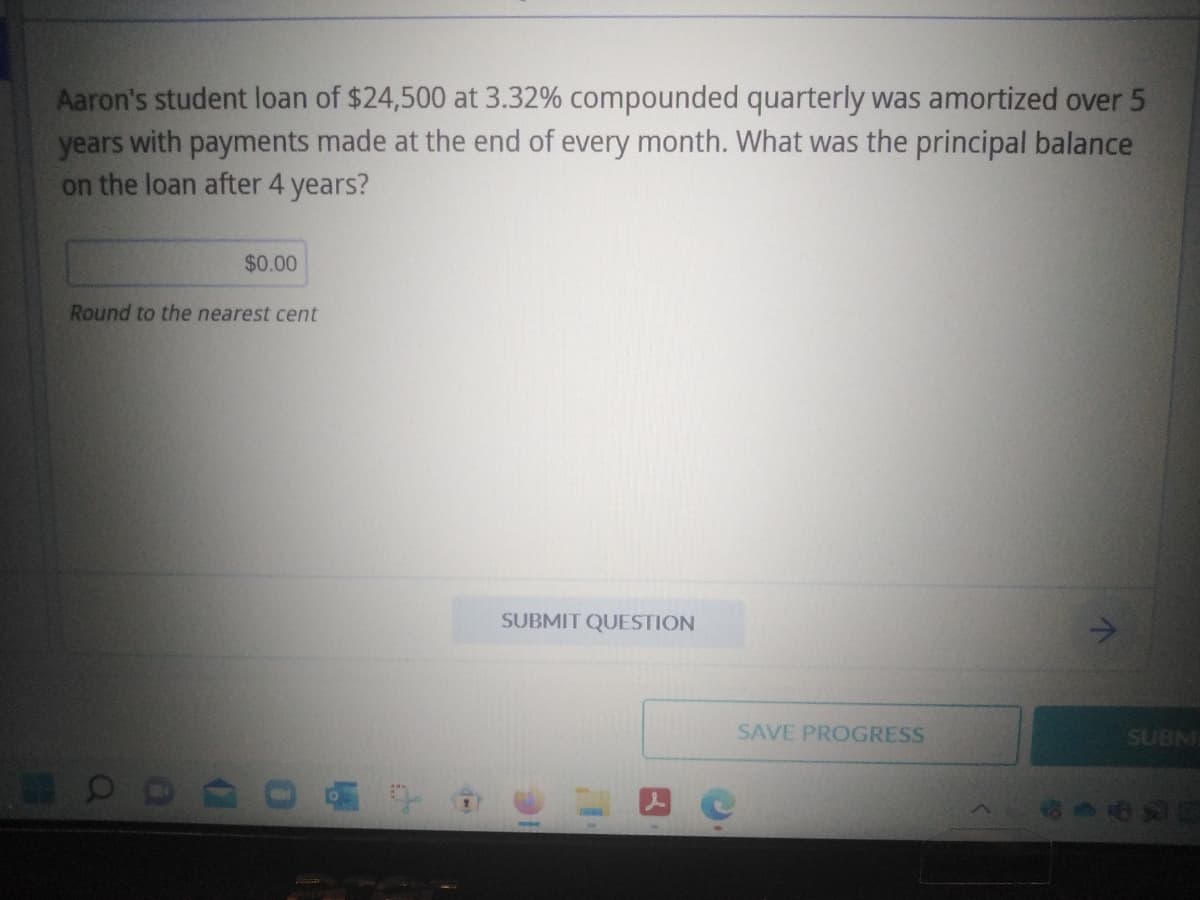 Aaron's student loan of $24,500 at 3.32% compounded quarterly was amortized over 5
years with payments made at the end of every month. What was the principal balance
on the loan after 4 years?
Round to the nearest cent
OD
$0.00
(
0
LA
f
SUBMIT QUESTION
SAVE PROGRESS
↑
SUBM