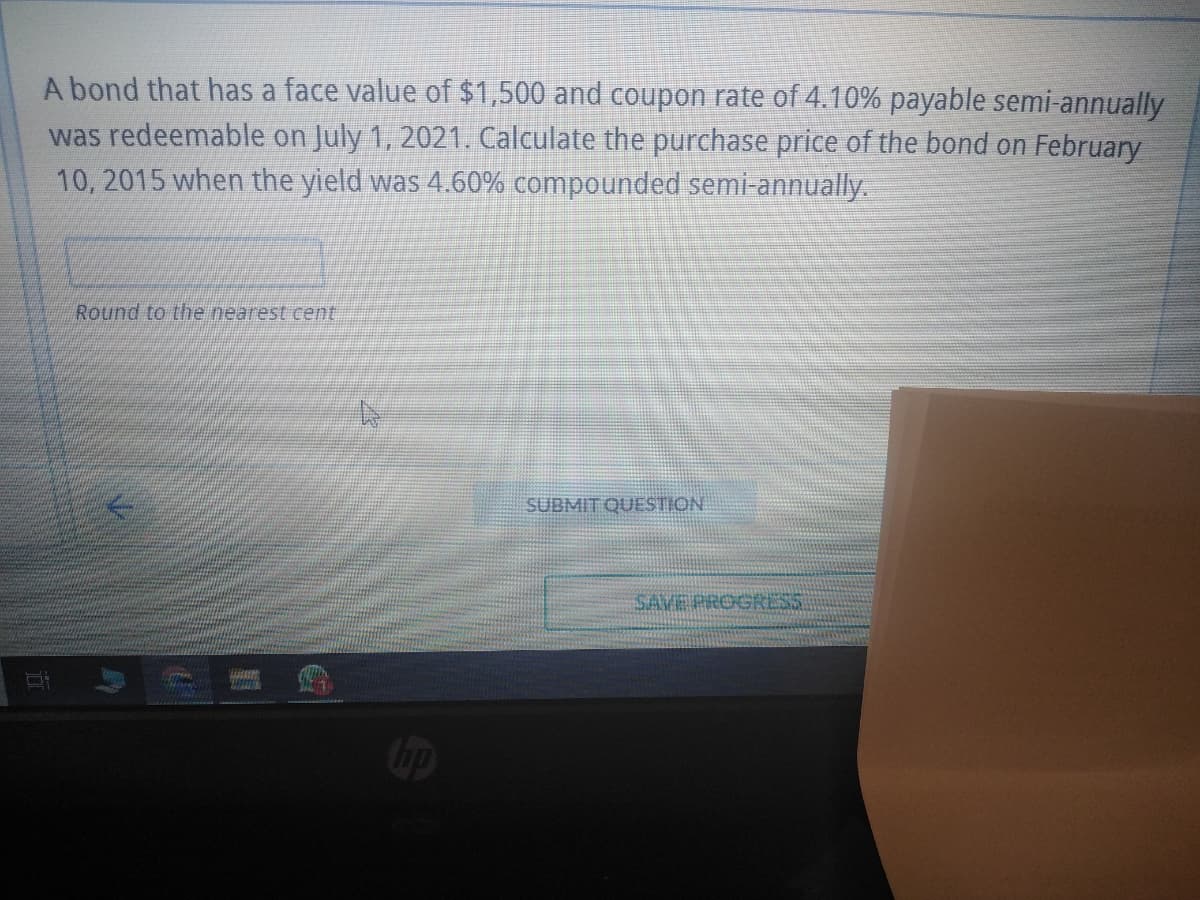 A bond that has a face value of $1,500 and coupon rate of 4.10% payable semi-annually
was redeemable on July 1, 2021. Calculate the purchase price of the bond on February
10, 2015 when the yield was 4.60% compounded semi-annually.
Round to the nearest cent
Pre
Di
HOME
HINTE
hp
SUBMIT QUESTION
SAVE PROGRESS