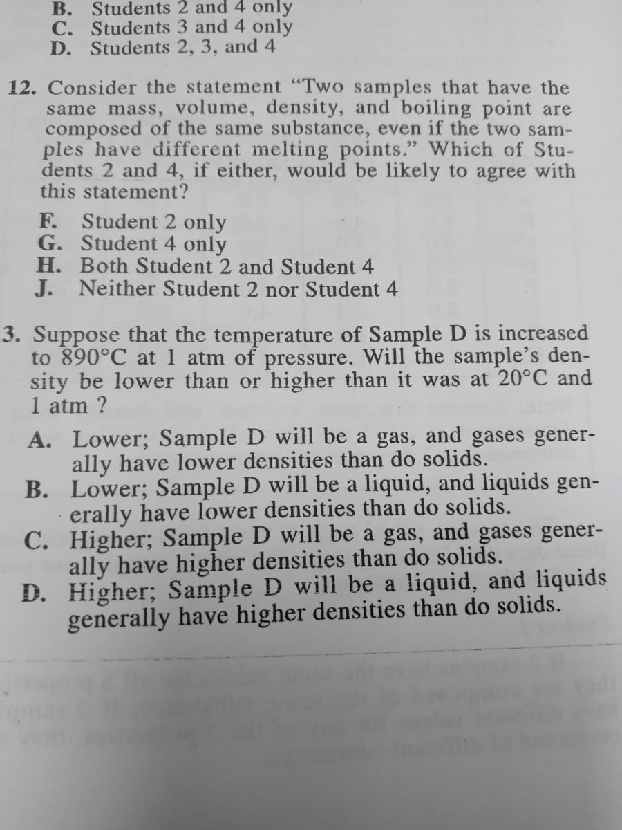 B. Students 2 and 4 only
C. Students 3 and 4 only
D. Students 2, 3, and 4
12. Consider the statement "Two samples that have the
same mass, volume, density, and boiling point are
composed of the same substance, even if the two sam-
ples have different melting points." Which of Stu-
dents 2 and 4, if either, would be likely to agree with
this statement?
F. Student 2 only
G. Student 4 only
H. Both Student 2 and Student
J. Neither Student 2 nor Student 4
3. Suppose that the temperature of Sample D is increased
to 890°C at 1 atm of pressure. Will the sample's den-
sity be lower than or higher than it was at 20°C and
1 atm ?
A. Lower; Sample D will be a gas, and gases gener-
ally have lower densities than do solids.
B. Lower; Sample D will be a liquid, and liquids gen-
· erally have lower densities than do solids.
C. Higher; Sample D will be a gas, and gases gener-
ally have higher densities than do solids.
D. Higher; Sample D will be a liquid, and liquids
generally have higher densities than do solids.
