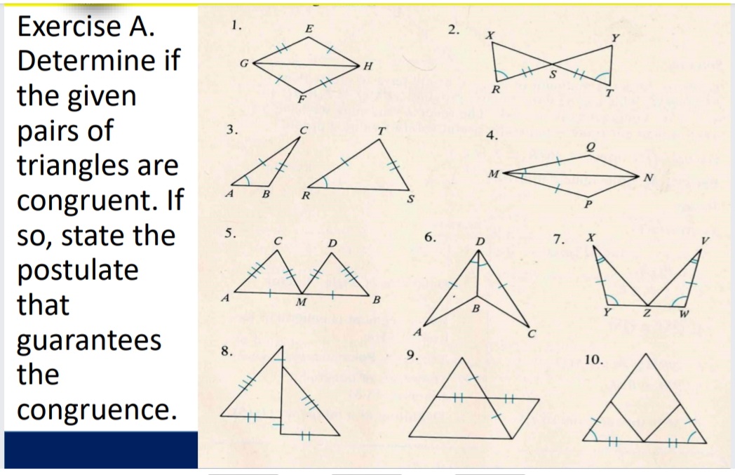 Exercise A.
1.
E
2.
Determine if
the given
pairs of
triangles are
congruent. If
so, state the
postulate
that
G
R
3.
4.
A
R
P
5.
A M
C
6.
D
7.
B
B
guarantees
the
8.
9.
10.
congruence.

