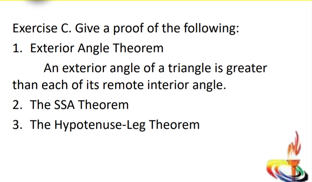 Exercise C. Give a proof of the following:
1. Exterior Angle Theorem
An exterior angle of a triangle is greater
than each of its remote interior angle.
2. The SSA Theorem
3. The Hypotenuse-Leg Theorem
