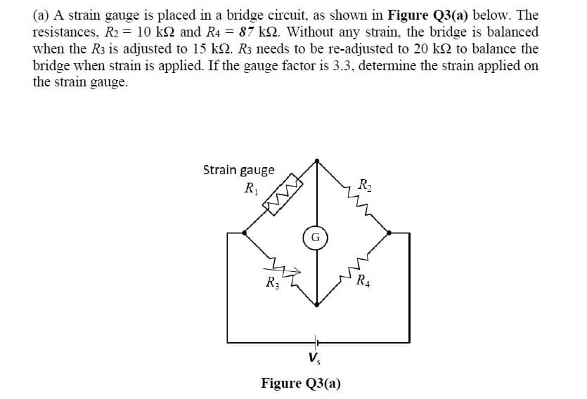 (a) A strain gauge is placed in a bridge circuit, as shown in Figure Q3(a) below. The
resistances, R2 = 10 kQ and R4 = 87 kQ. Without any strain, the bridge is balanced
when the R3 is adjusted to 15 kQ. R3 needs to be re-adjusted to 20 k2 to balance the
bridge when strain is applied. If the gauge factor is 3.3, determine the strain applied on
the strain gauge.
Strain gauge
R2
R3
V,
Figure Q3(a)
