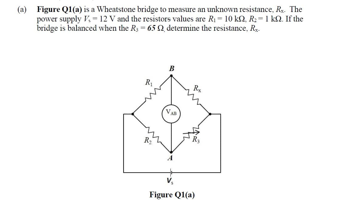 (a) Figure Q1(a) is a Wheatstone bridge to measure an unknown resistance, Rx. The
power supply Vs = 12 V and the resistors values are R1 = 10 kQ, R2= 1 kQ. If the
bridge is balanced when the R3
65 Q. determine the resistance, Rx-
В
R1
Rx
VA
AB
R2
Figure Q1(a)
