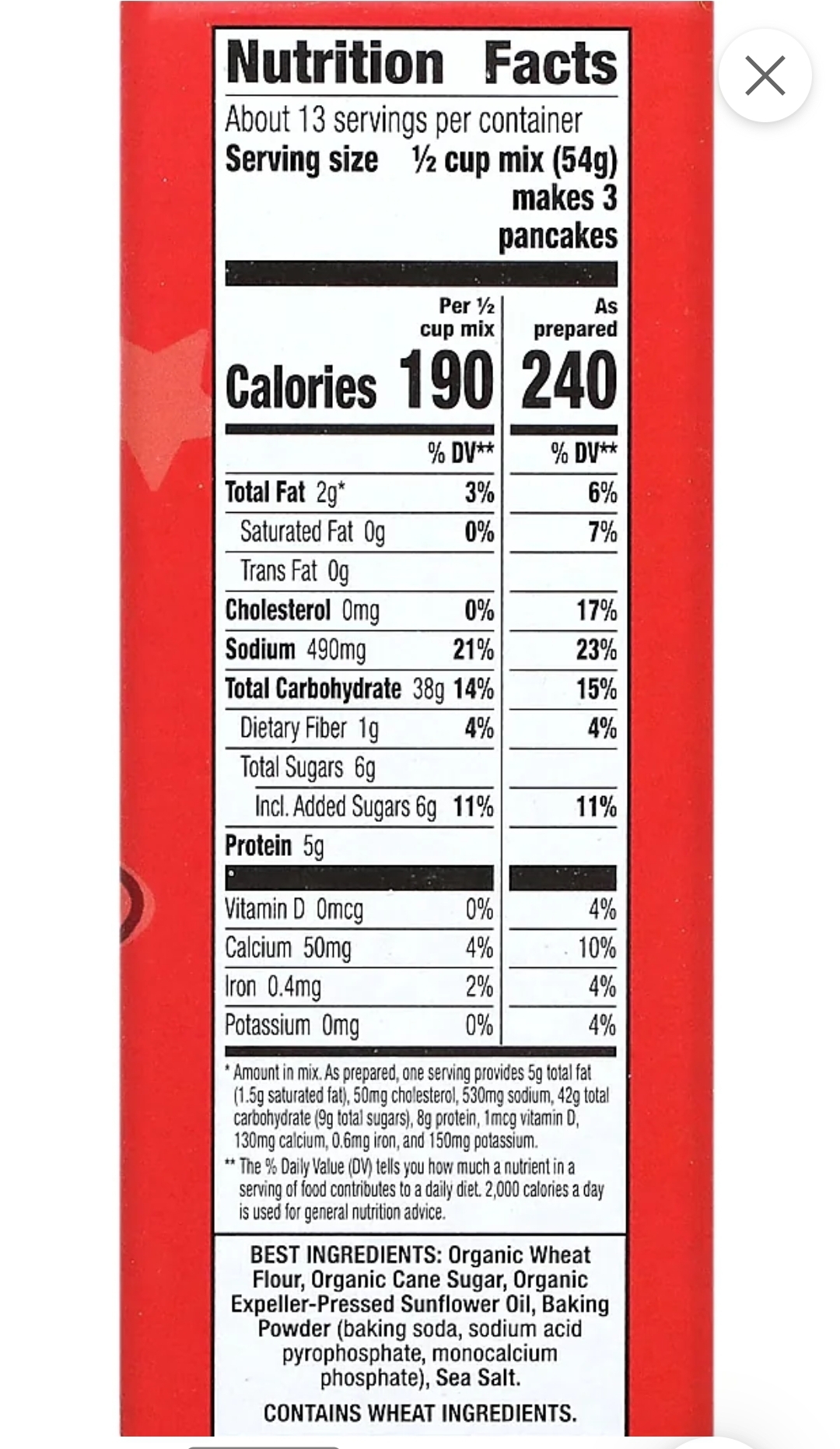 Nutrition Facts
About 13 servings per container
Serving size 1/2 cup mix (54g)
makes 3
pancakes
As
prepared
Calories 190 240
Total Fat 29*
Per 12
cup mix
Protein 5g
Saturated Fat Og
Trans Fat Og
Cholesterol Omg
0%
Sodium 490mg
21%
Total Carbohydrate 38g 14%
Dietary Fiber 1g
4%
Total Sugars 6g
Incl. Added Sugars 6g 11%
Vitamin D Omcg
Calcium 50mg
Iron 0.4mg
Potassium Omg
% DV**
3%
0%
0%
4%
2%
0%
%DV**
6%
7%
17%
23%
15%
4%
11%
4%
10%
4%
4%
*Amount in mix. As prepared, one serving provides 5g total fat
(1.5g saturated fat), 50mg cholesterol, 530mg sodium, 42g total
carbohydrate (9g total sugars), 8g protein, 1mcg vitamin D,
130mg calcium, 0.6mg iron, and 150mg potassium.
**The % Daily Value (DV) tells you how much a nutrient in a
serving of food contributes to a daily diet. 2,000 calories a day
is used for general nutrition advice.
BEST INGREDIENTS: Organic Wheat
Flour, Organic Cane Sugar, Organic
Expeller-Pressed Sunflower Oil, Baking
Powder (baking soda, sodium acid
pyrophosphate, monocalcium
phosphate), Sea Salt.
CONTAINS WHEAT INGREDIENTS.
X