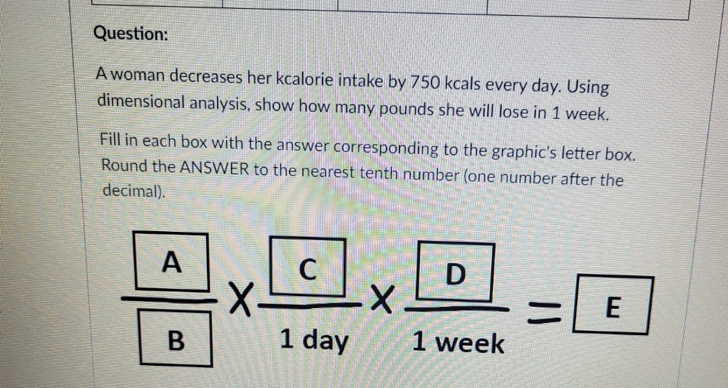 Question:
A woman decreases her kcalorie intake by 750 kcals every day. Using
dimensional analysis, show how many pounds she will lose in 1 week.
Fill in each box with the answer corresponding to the graphic's letter box.
Round the ANSWER to the nearest tenth number (one number after the
decimal).
A
B
C
1 day
X
D
1 week
||
E