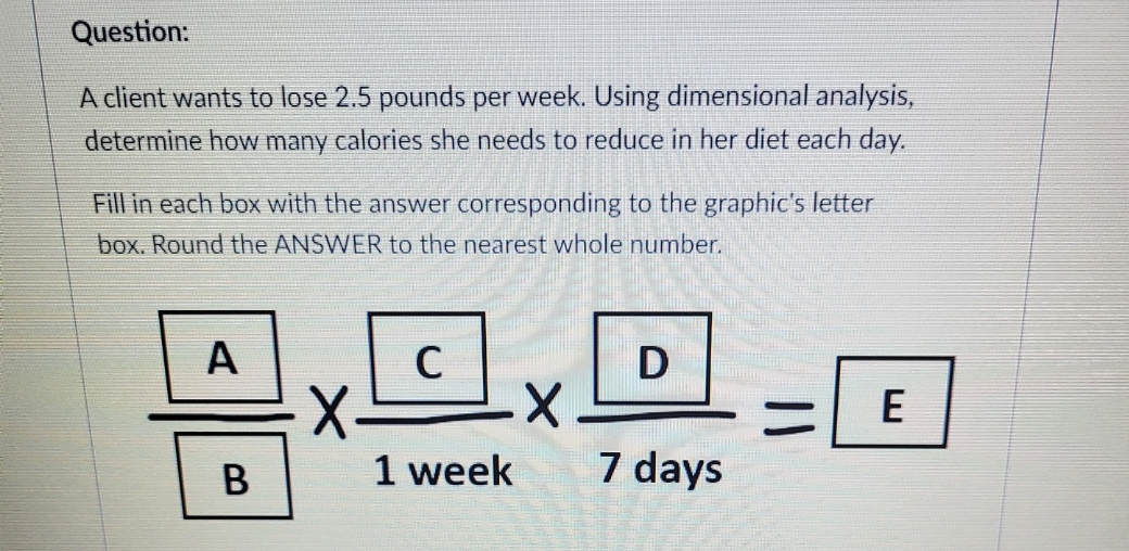 Question:
A client wants to lose 2.5 pounds per week. Using dimensional analysis,
determine how many calories she needs to reduce in her diet each day.
Fill in each box with the answer corresponding to the graphic's letter
box. Round the ANSWER to the nearest whole number.
A
B
C
X. X
1 week
D
7 days
E