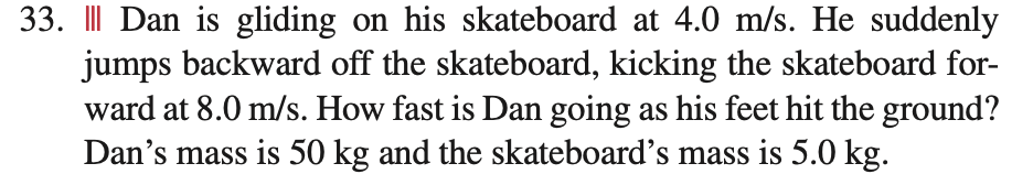 33. Dan is gliding on his skateboard at 4.0 m/s. He suddenly
jumps backward off the skateboard, kicking the skateboard for-
ward at 8.0 m/s. How fast is Dan going as his feet hit the ground?
Dan's mass is 50 kg and the skateboard's mass is 5.0 kg.