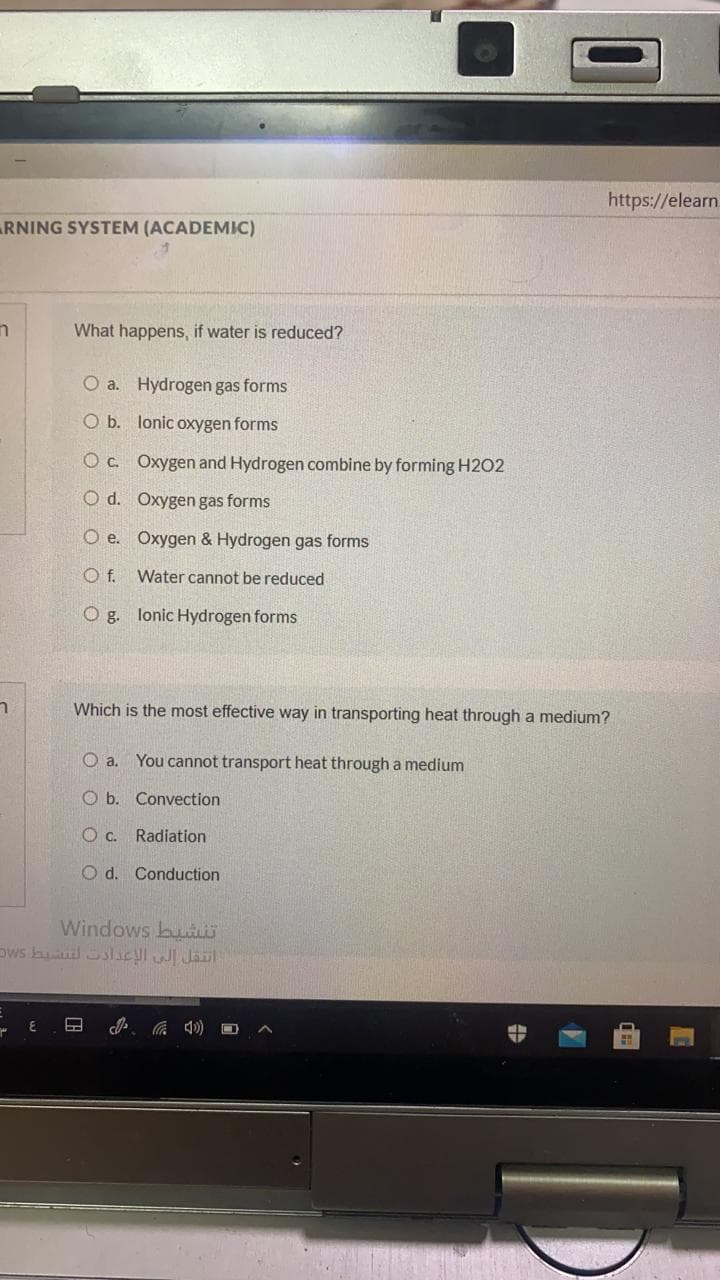 https://elearn.
RNING SYSTEM (ACADEMIC)
What happens, if water is reduced?
O a. Hydrogen gas forms
O b. lonic oxygen forms
Oc. Oxygen and Hydrogen combine by forming H2O2
O d. Oxygen gas forms
O e. Oxygen & Hydrogen gas forms
Of.
Water cannot be reduced
O g. lonic Hydrogen forms
Which is the most effective way in transporting heat through a medium?
O a. You cannot transport heat through a medium
O b. Convection
O c. Radiation
O d. Conduction
Windows buR
Dws buud SslaclI Jail
(D 罗
