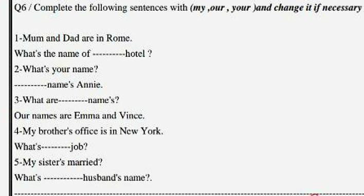 Q6 / Complete the following sentences with (my ,our , your Jand change it if necessary
1-Mum and Dad are in Rome.
What's the name of --------hotel ?
2-What's your name?
--name's Annie.
3-What are-------name's?
Our names are Emma and Vince.
4-My brother's office is in New York.
What's-- -job?
5-My sister's married?
What's -husband's name?.
