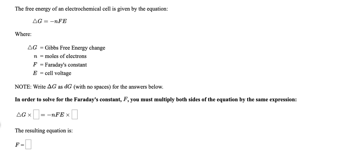 The free energy of an electrochemical cell is given by the equation:
AG = -nFE
Where:
AG = Gibbs Free Energy change
n = moles of electrons
Faraday's constant
E = cell voltage
F
NOTE: Write AG as dG (with no spaces) for the answers below.
In order to solve for the Faraday's constant, F, you must multiply both sides of the equation by the same expression:
AG ×
= -nFE x
The resulting equation is:
F =
