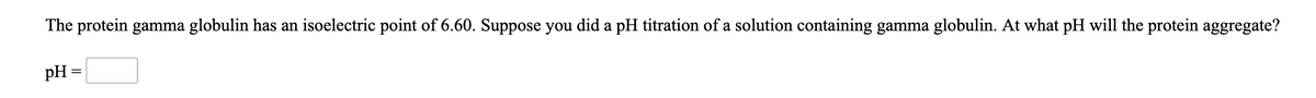 The protein gamma globulin has an isoelectric point of 6.60. Suppose you did a pH titration of a solution containing gamma globulin. At what pH will the protein aggregate?
pH =
