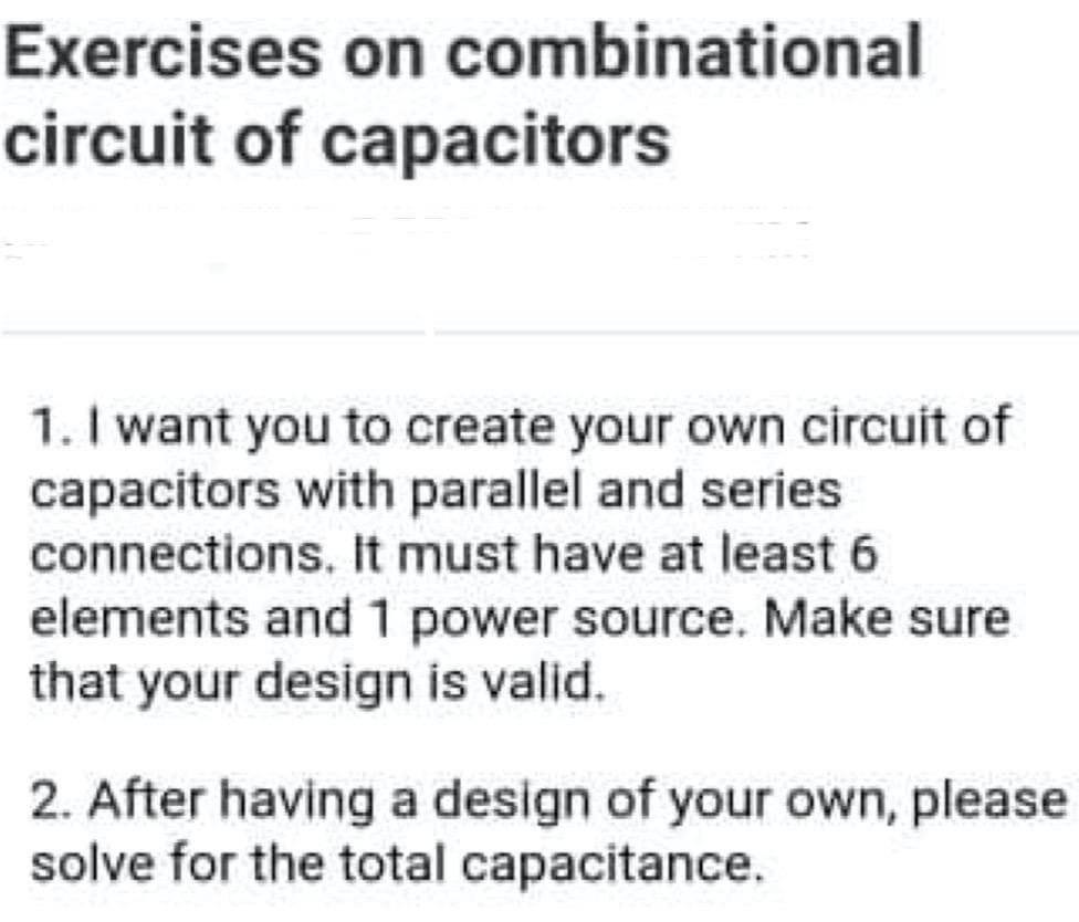 Exercises on combinational
circuit of capacitors
1. I want you to create your own circuit of
capacitors with parallel and series
connections. It must have at least 6
elements and 1 power source. Make sure
that your design is valid.
2. After having a design of your own, please
solve for the total capacitance.
