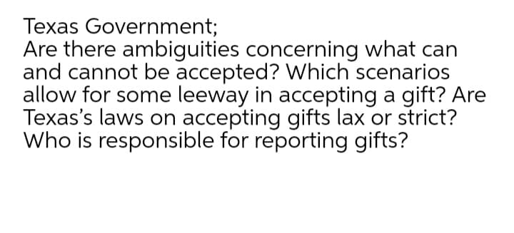 Texas Government;
Are there ambiguities concerning what can
and cannot be accepted? Which scenarios
allow for some leeway in accepting a gift? Are
Texas's laws on accepting gifts lax or strict?
Who is responsible for reporting gifts?
