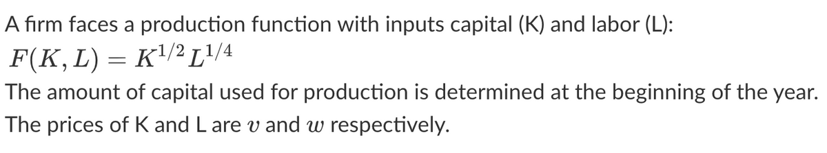 A firm faces a production function with inputs capital (K) and labor (L):
F(K, L) =
K¹/2 L¹/4
=
The amount of capital used for production is determined at the beginning of the year.
The prices of K and L are v and w respectively.