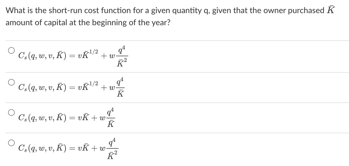 What is the short-run cost function for a given quantity q, given that the owner purchased K
amount of capital at the beginning of the year?
C's (q, w, v, K) = vŘ¹/2 +w.
qª
Ř²
Cs (q, w, v, K) = vK¹/2 + w
K
qª
Cs (q, w, v, K) = vK + w-
K
4
Cs (q, w, v, K) = vK +w-
qª
K²