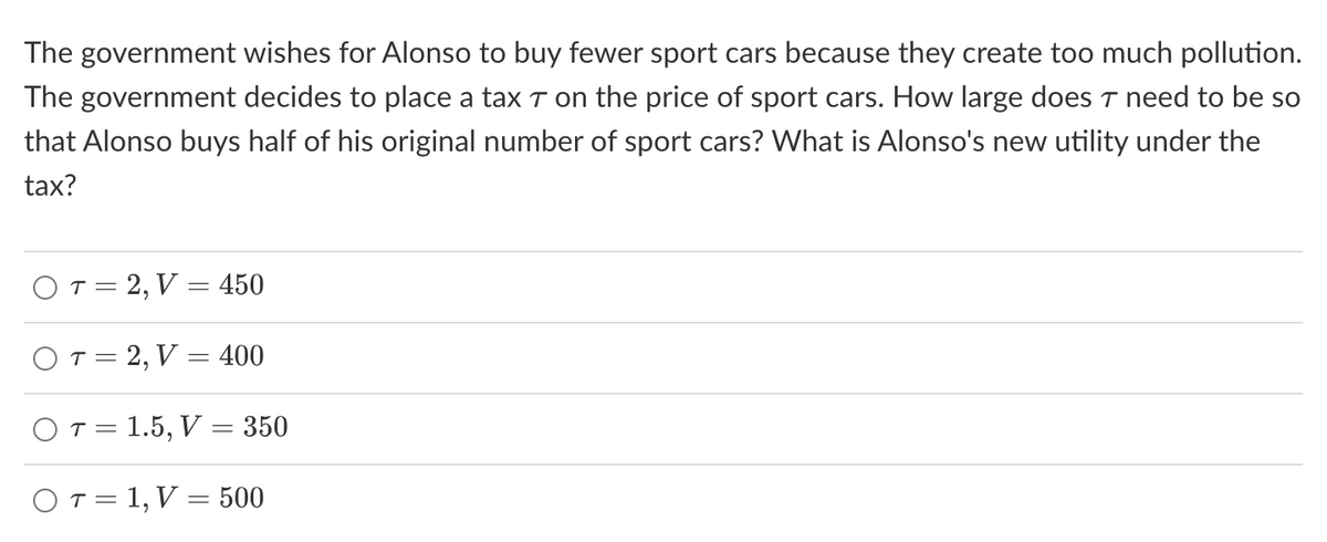 The government wishes for Alonso to buy fewer sport cars because they create too much pollution.
The government decides to place a tax 7 on the price of sport cars. How large does T need to be so
that Alonso buys half of his original number of sport cars? What is Alonso's new utility under the
tax?
O T = 2, V = 450
OT=2, V = 400
O T = 1.5, V = 350
OT=1, V = 500