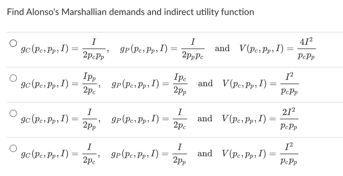 Find Alonso's Marshallian demands and indirect utility function
gc (Pc, Pp, I)
gc (Pc, Pp, I)
gc (Pc, Pp, I)
gc (Pc, Pp, I)
-
=
I
2pcPp
Ipp
2pc
I
2pp
I
2pc
9
9
9
gp (Pc, Pp, 1) =
9p (Pc, Pp, 1) =
=
gp (Pc, Pp, I) =
gp (Pc, Pp, I) =
I
2pppc
I pc
2pp
I
2pc
I
2pp
and V(Pc, Pp, I)
and V(Pc, Pp, I)
=
and V(Pc, Pp, I) =
and V(Pc, Pp, I) =
41²
PcPp
[²
PcPp
21²
PcPp
[²
PcPp