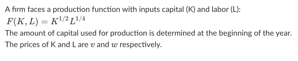 A firm faces a production function with inputs capital (K) and labor (L):
K¹/2 L¹/4
F(K, L)
The amount of capital used for production is determined at the beginning of the year.
The prices of K and L are v and w respectively.
=