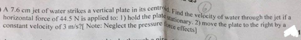 constant velocity of 3 m/s?[ Note: Neglect the pressure force effects]
DA 7.6 cm jet of water strikes a vertical plate in its centroid. Find the velocity of water through the jet if a
horizontal force of 44.5 N is applied to: 1) hold the platte stationary. 2) move the plate to the right by a
nir
