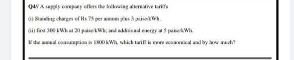 Q4// A supply company offers the following altermative tariffs
) Standing charges of Rs 75 per annum plus 3 paiseAWh.
(i) first 300 kWh at 20 paise/kWh; and additional energy at 5 paise/kWh.
If the annual consumption is 1800 kWh, which tariff is more economical and by how much?
