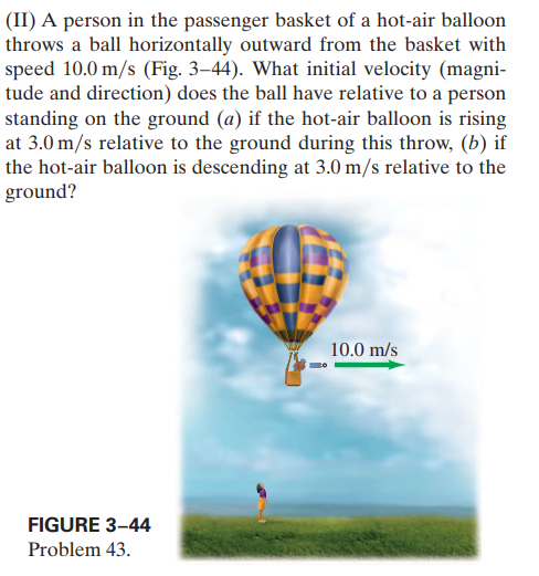 (II) A person in the passenger basket of a hot-air balloon
throws a ball horizontally outward from the basket with
speed 10.0 m/s (Fig. 3–44). What initial velocity (magni-
tude and direction) does the ball have relative to a person
standing on the ground (a) if the hot-air balloon is rising
at 3.0 m/s relative to the ground during this throw, (b) if
the hot-air balloon is descending at 3.0 m/s relative to the
ground?
10.0 m/s
FIGURE 3-44
Problem 43.
