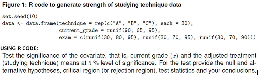 Figure 1: R code to generate strength of studying technique data
set.seed (10)
data <- data.frame(technique = rep(c("A", "B", "C"), each = 30),
current_grade = runif(90, 65, 95),
exam = c(runif (30, 80, 95), runif(30, 70, 95), runif(30, 70, 90)))
USING R CODE:
Test the significance of the covariate, that is, current grade (x) and the adjusted treatment
(studying technique) means at 5 % level of significance. For the test provide the null and al-
ternative hypotheses, critical region (or rejection region), test statistics and your conclusions.
