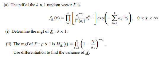 (a) The pdf of the k x 1 random vector X is
Sx (x) = II :
a,
I (n)
exp -Ea,'x,
0 < x < 00
i=1
i=1
(i) Determine the mgf of X : 3 x 1.
(ii) The mgf of X : p x 1I is Mx (t) = [1 (1 – 4 )
ak
Use differentiation to find the variance of X.
