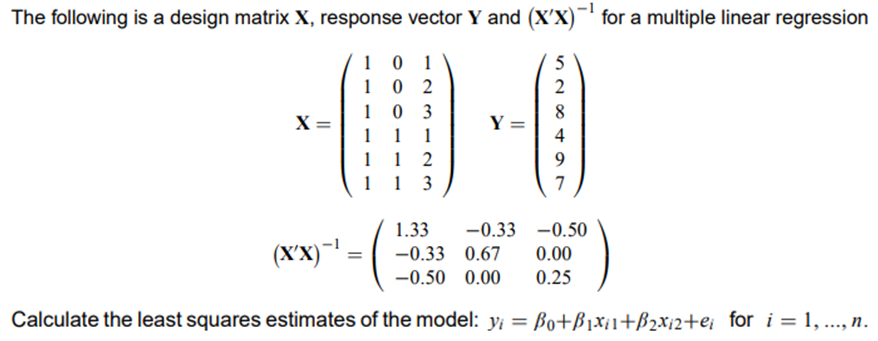 The following is a design matrix X, response vector Y and (X'X)¯' for a multiple linear regression
1
1
0 2
0 3
1
2
1
X =
1
8.
Y =
4
1
1
1 1 2
1 1 3
7
1.33
-0.33 -0.50
(XX)-' =
-0.33 0.67
0.00
-0.50 0.00
0.25
Calculate the least squares estimates of the model: y; = Bo+ß1x¡1+B2x12+e; for i = 1, .., n.
%3D

