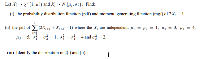 Let X? - x? (1, µ²) and X, ~ N (4,, 0}). Find:
(i) the probability distribution funciton (pdf) and moment-generating funciton (mgf) of 2X, – 1.
(ii) the pdf of E(2X+1+ X,42 – 1) where the X, are independent, µ1 = 42 = 1, H3 = 3, µ4 = 4,
%3D
Hs = 5, of = a} = 1, ož = o; = 4 and o} = 2.
(iii) Identify the distribution in 2(i) and (ii).
