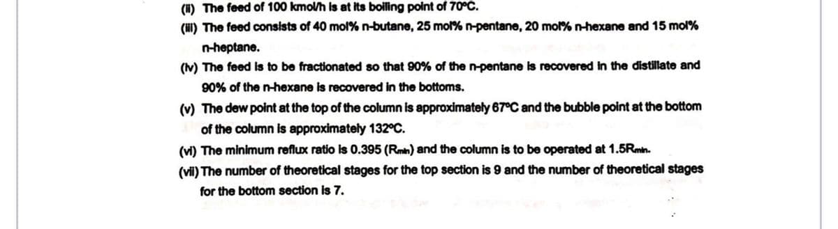 (1) The feed of 100 kmol/h is at its boiling point of 70°C.
(ii) The feed consists of 40 mol % n-butane, 25 mol % n-pentane, 20 mol% n-hexane and 15 mol%
n-heptane.
(iv) The feed is to be fractionated so that 90% of the n-pentane is recovered in the distillate and
90% of the n-hexane is recovered in the bottoms.
(v) The dew point at the top of the column is approximately 67°C and the bubble point at the bottom
of the column is approximately 132°C.
(vi) The minimum reflux ratio is 0.395 (Rmin) and the column is to be operated at 1.5Rmin.
(vii) The number of theoretical stages for the top section is 9 and the number of theoretical stages
for the bottom section is 7.