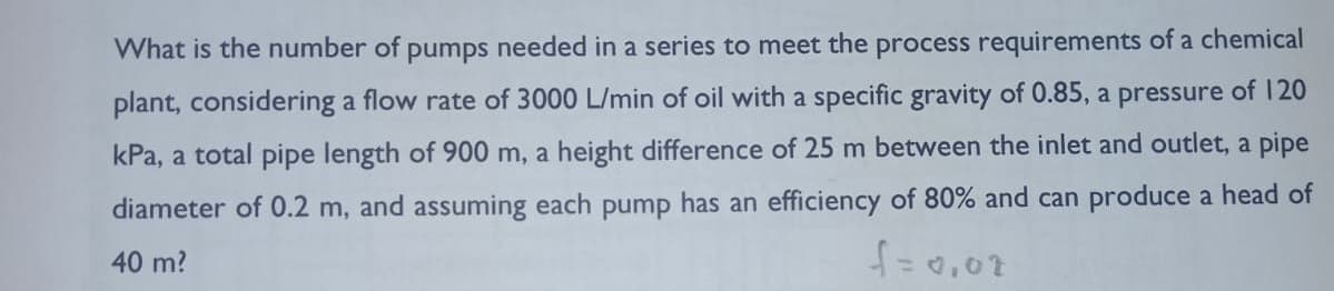 What is the number of pumps needed in a series to meet the process requirements of a chemical
plant, considering a flow rate of 3000 L/min of oil with a specific gravity of 0.85, a pressure of 120
kPa, a total pipe length of 900 m, a height difference of 25 m between the inlet and outlet, a pipe
diameter of 0.2 m, and assuming each pump has an efficiency of 80% and can produce a head of
40 m?
f = 0,02