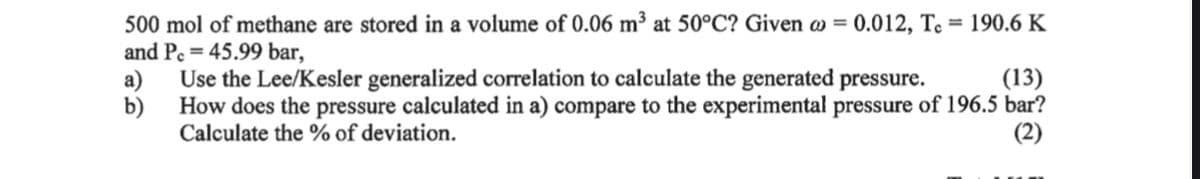 500 mol of methane are stored in a volume of 0.06 m³ at 50°C? Given a = 0.012, To 190.6 K
and Pc = 45.99 bar,
Use the Lee/Kesler generalized correlation to calculate the generated pressure.
(13)
b)
How does the pressure calculated in a) compare to the experimental pressure of 196.5 bar?
Calculate the % of deviation.
(2)