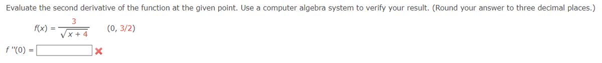 Evaluate the second derivative of the function at the given point. Use a computer algebra system to verify your result. (Round your answer to three decimal places.)
3
f(x) = √x+4 (0,3/2)
f "(0) =
X