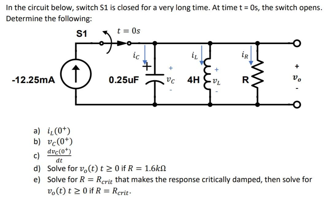 In the circuit below, switch S1 is closed for a very long time. At time t = Os, the switch opens.
Determine the following:
S1
t = 0s
ic
iR
↑
-12.25mA
0.25uF
4H
R
Vo
a) i(0*)
b) vc(0*)
dvc(0*)
c)
dt
d) Solve for v(t) t > 0 if R = 1.6kN
e) Solve for R
v.(t) t > 0 if R = Rcrit-
Rcrit that makes the response critically damped, then solve for
%3D
