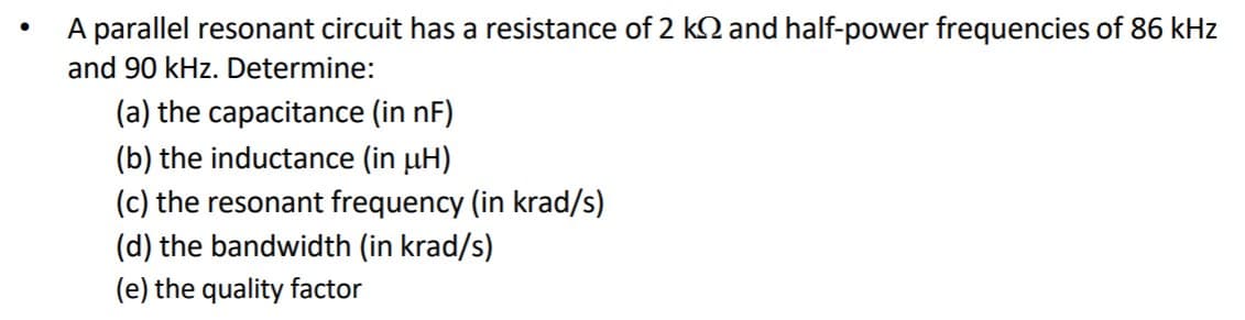 A parallel resonant circuit has a resistance of 2 k2 and half-power frequencies of 86 kHz
and 90 kHz. Determine:
(a) the capacitance (in nF)
(b) the inductance (in uH)
(c) the resonant frequency (in krad/s)
(d) the bandwidth (in krad/s)
(e) the quality factor
