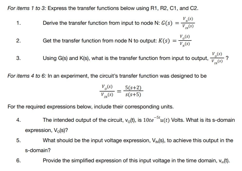 For items 1 to 3: Express the transfer functions below using R1, R2, C1, and C2.
V (s)
1.
Derive the transfer function from input to node N: G(s)
VI(s)
V.(s)
V„(s)
2.
Get the transfer function from node N to output: K(s)
3.
Using G(s) and K(s), what is the transfer function from input to output,
V.
IN(S)
For items 4 to 6: In an experiment, the circuit's transfer function was designed to be
5(s+2)
s(s+5)
V
For the required expressions below, include their corresponding units.
4.
The intended output of the circuit, vo(t), is 10te
u(t) Volts. What is its s-domain
expression, Vo(s)?
5.
What should be the input voltage expression, VIN(S), to achieve this output in the
s-domain?
6.
Provide the simplified expression of this input voltage in the time domain, vn(t).
