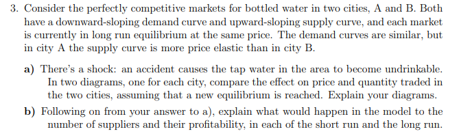 3. Consider the perfectly competitive markets for bottled water in two cities, A and B. Both
have a downward-sloping demand curve and upward-sloping supply curve, and each market
is currently in long run equilibrium at the same price. The demand curves are similar, but
in city A the supply curve is more price elastic than in city B.
a) There's a shock: an accident causes the tap water in the area to become undrinkable.
In two diagrams, one for each city, compare the effect on price and quantity traded in
the two cities, assuming that a new equilibrium is reached. Explain your diagrams.
b) Following on from your answer to a), explain what would happen in the model to the
number of suppliers and their profitability, in each of the short run and the long run.
