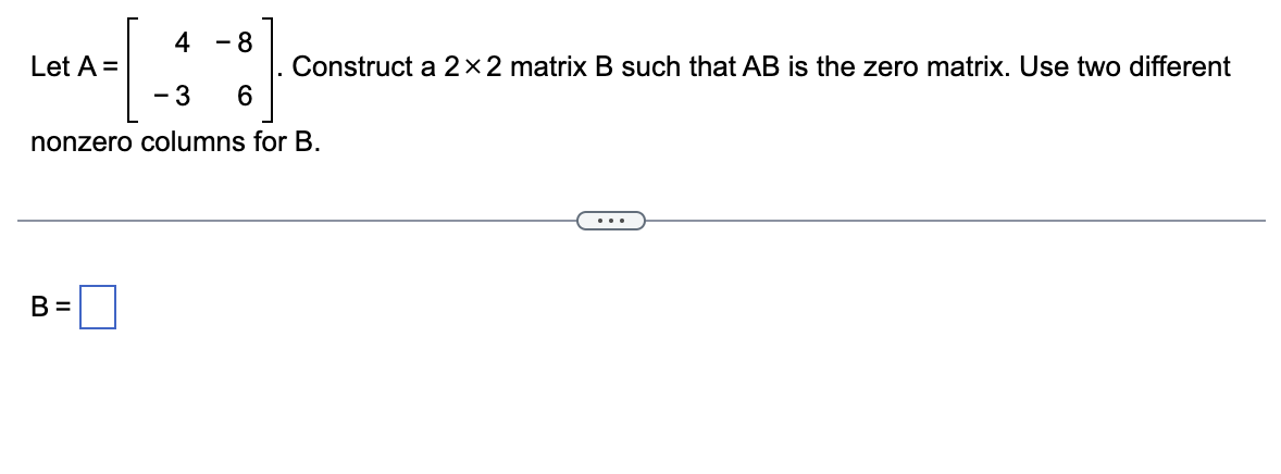 4 - 8
- 3
6
nonzero columns for B.
Let A =
B =
Construct a 2 x 2 matrix B such that AB is the zero matrix. Use two different
...